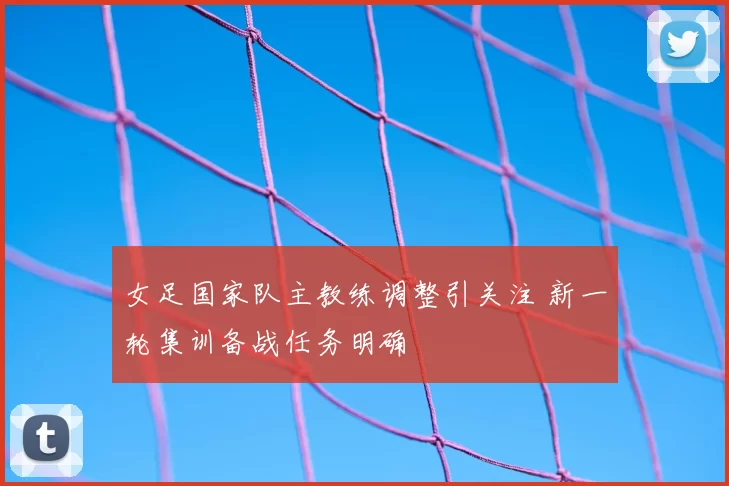 女足国家队主教练调整引关注 新一轮集训备战任务明确