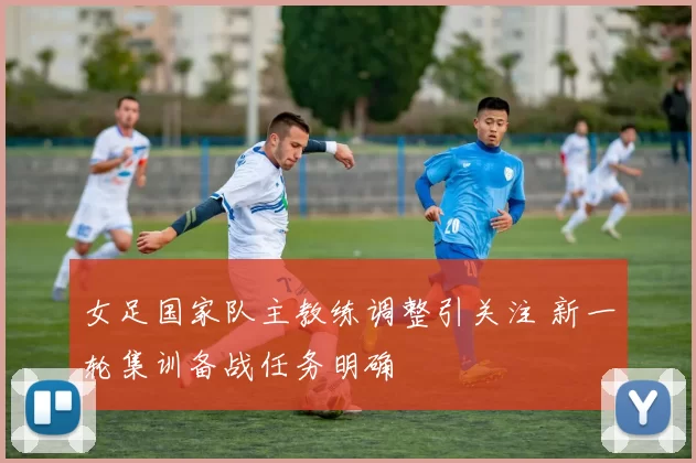 女足国家队主教练调整引关注 新一轮集训备战任务明确