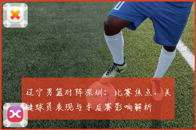 辽宁男篮对阵深圳：比赛焦点、关键球员表现与季后赛影响解析
