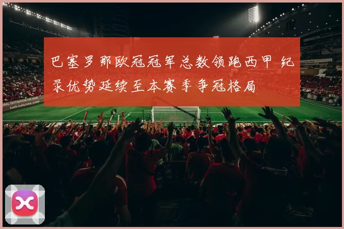 巴塞罗那欧冠冠军总数领跑西甲 纪录优势延续至本赛季争冠格局