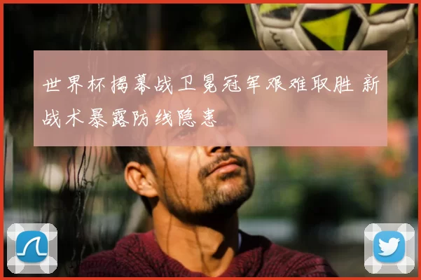 世界杯揭幕战卫冕冠军艰难取胜 新战术暴露防线隐患