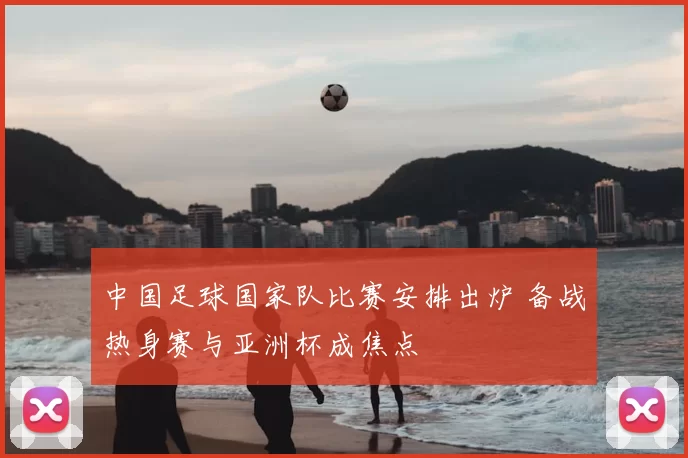 中国足球国家队比赛安排出炉 备战热身赛与亚洲杯成焦点