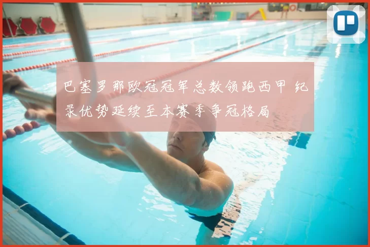 巴塞罗那欧冠冠军总数领跑西甲 纪录优势延续至本赛季争冠格局