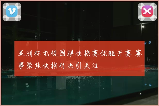 亚洲杯电视围棋快棋赛优酷开赛 赛事聚焦快棋对决引关注
