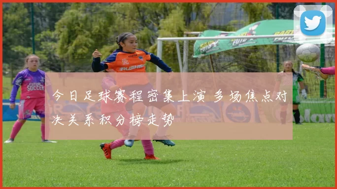 今日足球赛程密集上演 多场焦点对决关系积分榜走势