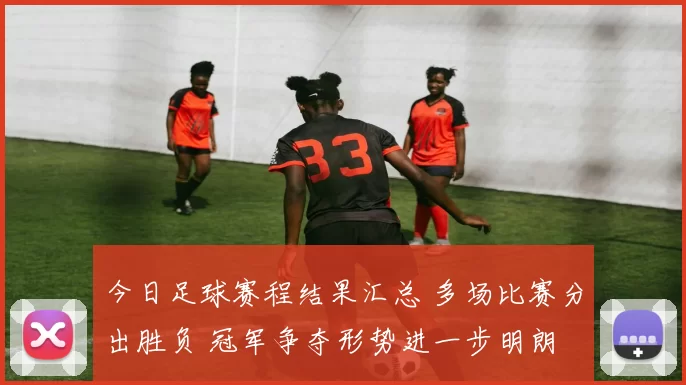 今日足球赛程结果汇总 多场比赛分出胜负 冠军争夺形势进一步明朗