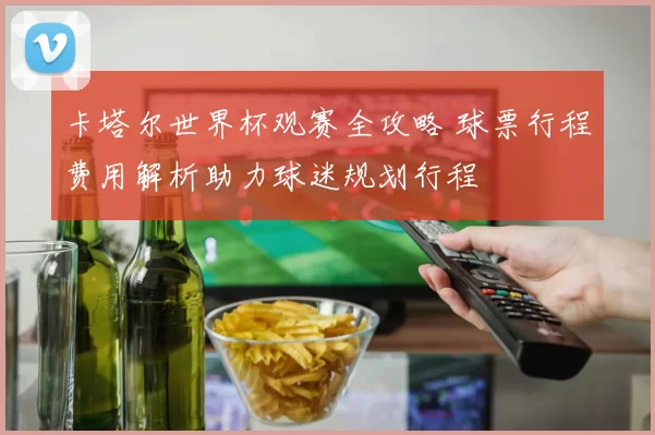 卡塔尔世界杯观赛全攻略 球票行程费用解析助力球迷规划行程