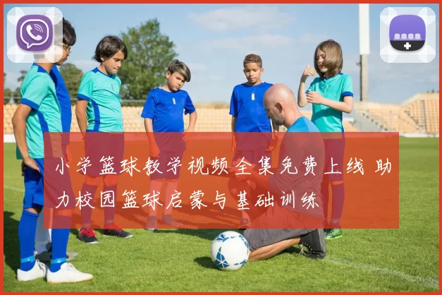 小学篮球教学视频全集免费上线 助力校园篮球启蒙与基础训练