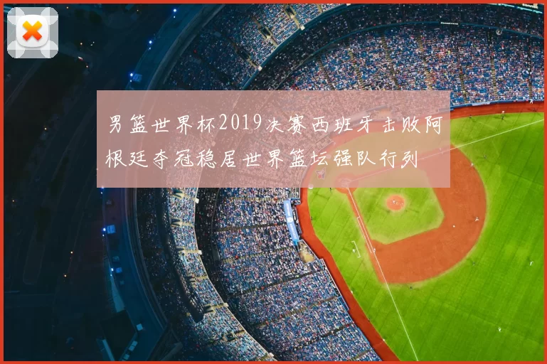 男篮世界杯2019决赛西班牙击败阿根廷夺冠稳居世界篮坛强队行列