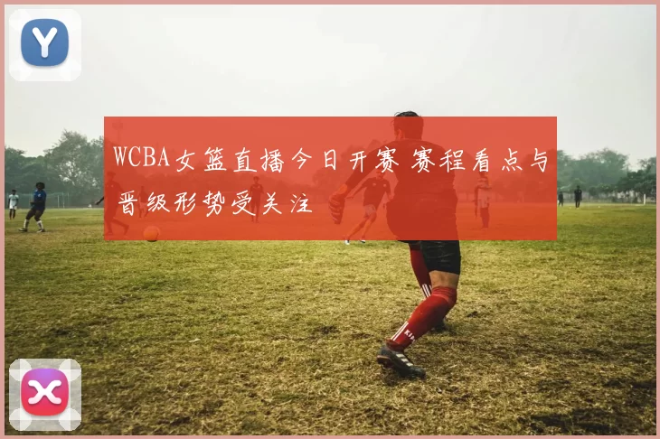 WCBA女篮直播今日开赛 赛程看点与晋级形势受关注