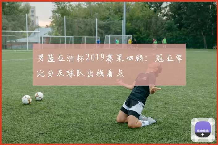 男篮亚洲杯2019赛果回顾:冠亚军比分及球队出线看点
