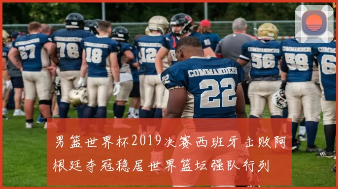 男篮世界杯2019决赛西班牙击败阿根廷夺冠稳居世界篮坛强队行列