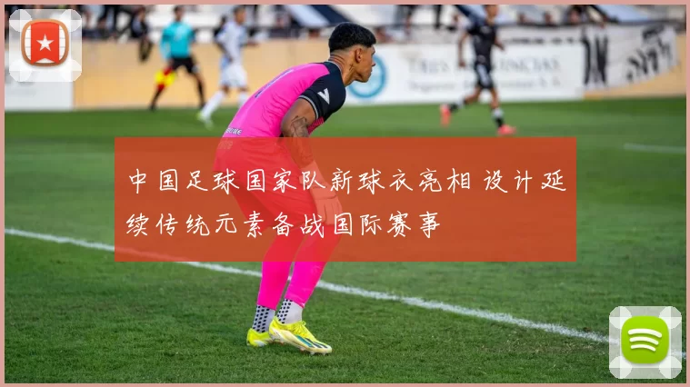 中国足球国家队新球衣亮相 设计延续传统元素备战国际赛事