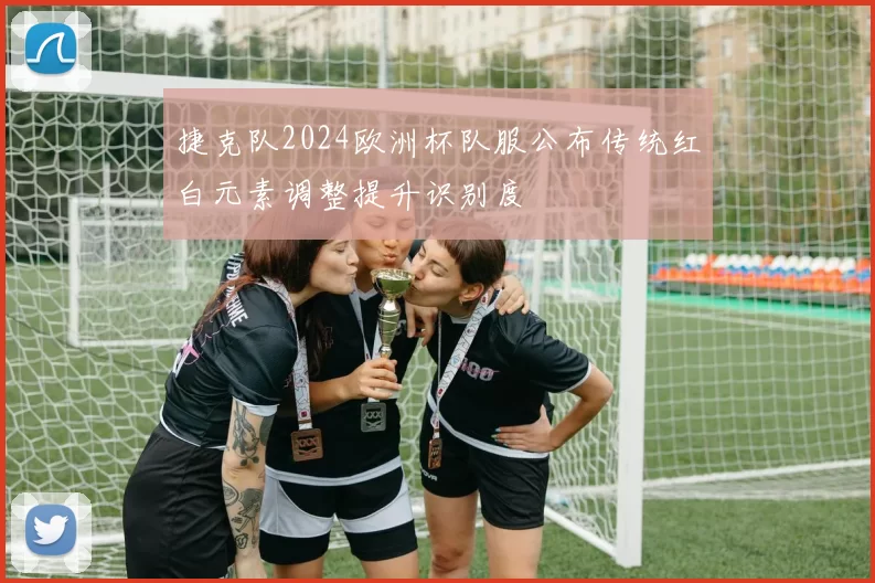 捷克队2024欧洲杯队服公布传统红白元素调整提升识别度