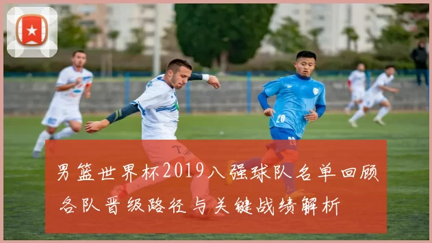 男篮世界杯2019八强球队名单回顾 各队晋级路径与关键战绩解析