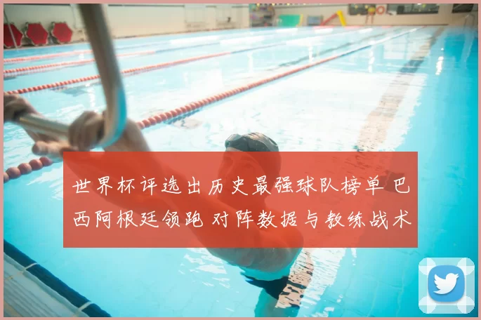 世界杯评选出历史最强球队榜单 巴西阿根廷领跑 对阵数据与教练战术看点