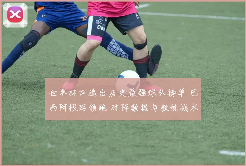 世界杯评选出历史最强球队榜单 巴西阿根廷领跑 对阵数据与教练战术看点