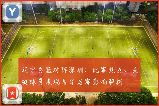 辽宁男篮对阵深圳：比赛焦点、关键球员表现与季后赛影响解析