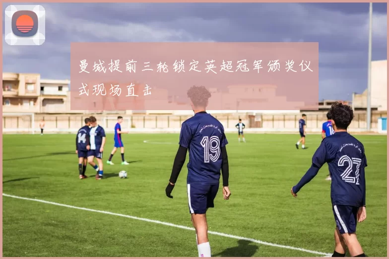 曼城提前三轮锁定英超冠军颁奖仪式现场直击