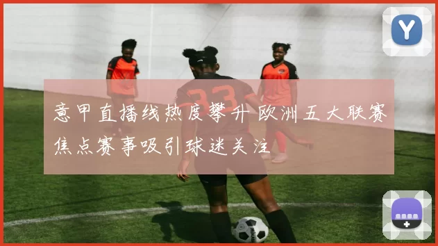 意甲直播线热度攀升 欧洲五大联赛焦点赛事吸引球迷关注