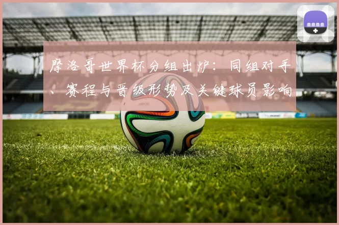 摩洛哥世界杯分组出炉：同组对手、赛程与晋级形势及关键球员影响
