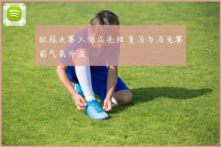 欧冠决赛入场式亮相 皇马与马竞赛前气氛升温