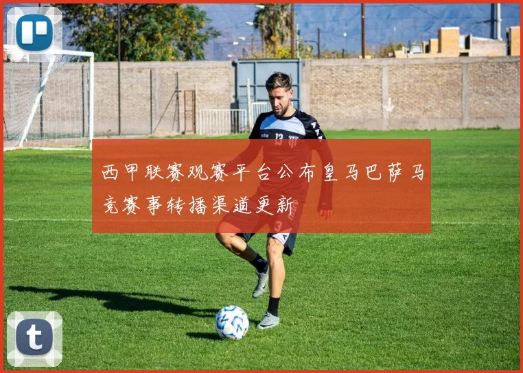 西甲联赛观赛平台公布皇马巴萨马竞赛事转播渠道更新