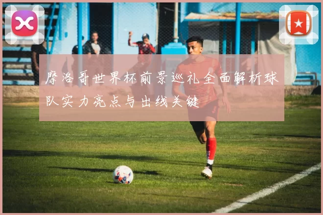 摩洛哥世界杯前景巡礼全面解析球队实力亮点与出线关键