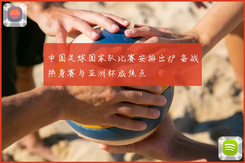 中国足球国家队比赛安排出炉 备战热身赛与亚洲杯成焦点