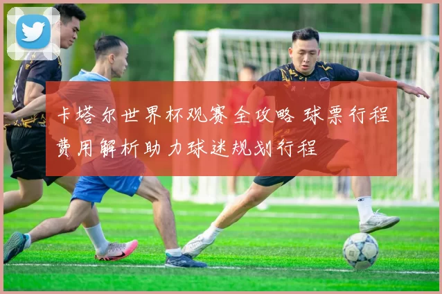 卡塔尔世界杯观赛全攻略 球票行程费用解析助力球迷规划行程