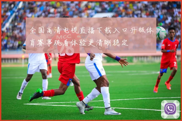 全国高清电视直播下载入口升级体育赛事观看体验更清晰稳定