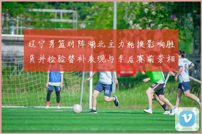 辽宁男篮对阵湖北主力轮换影响胜负并检验替补表现与季后赛前景相关