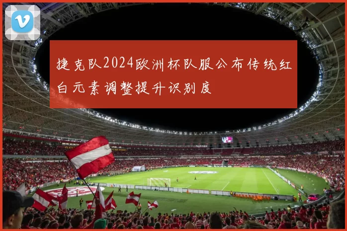 捷克队2024欧洲杯队服公布传统红白元素调整提升识别度