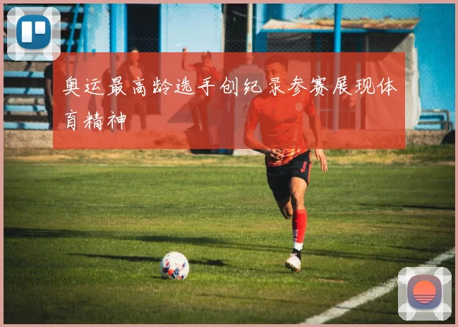 奥运最高龄选手创纪录参赛展现体育精神