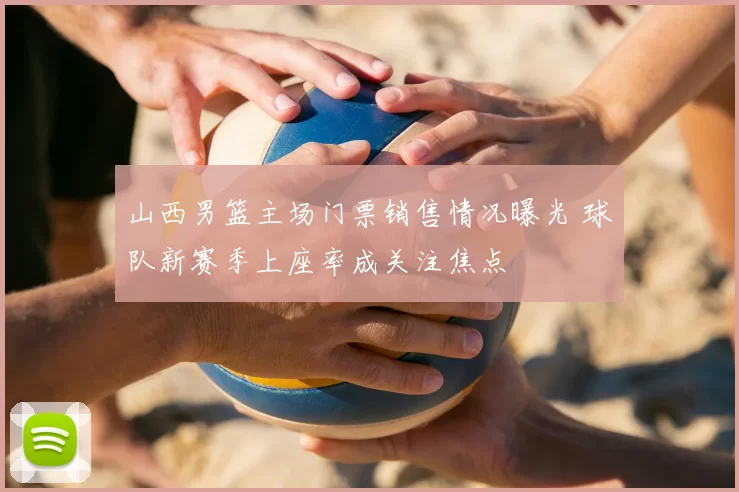 山西男篮主场门票销售情况曝光 球队新赛季上座率成关注焦点