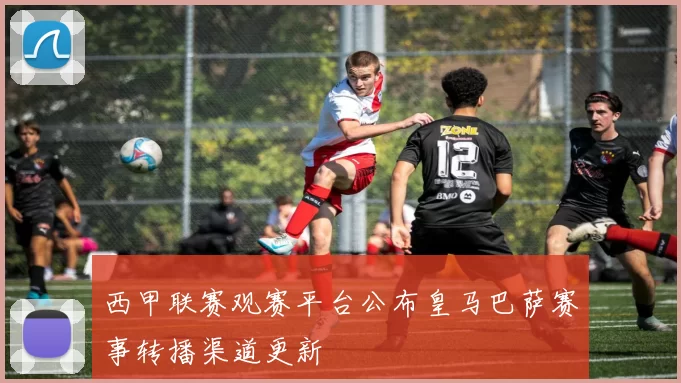 西甲联赛观赛平台公布皇马巴萨赛事转播渠道更新