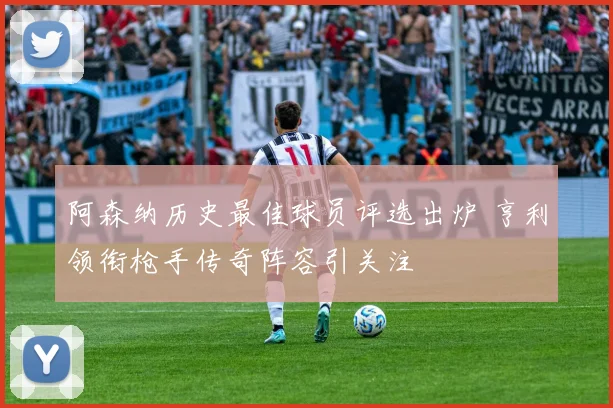 阿森纳历史最佳球员评选出炉 亨利领衔枪手传奇阵容引关注