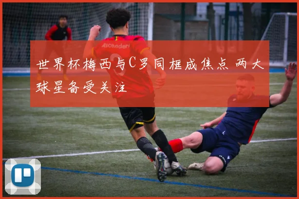 世界杯梅西与C罗同框成焦点 两大球星备受关注