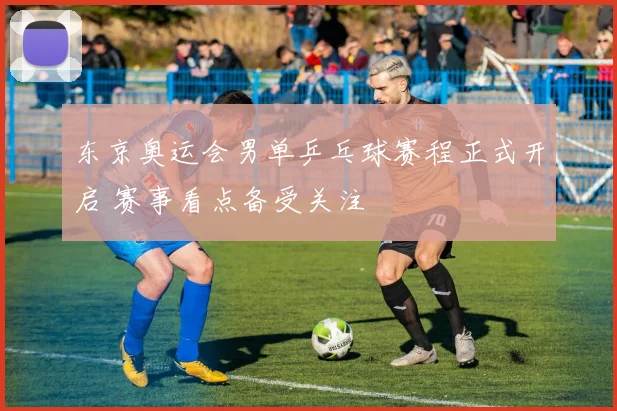 东京奥运会男单乒乓球赛程正式开启 赛事看点备受关注