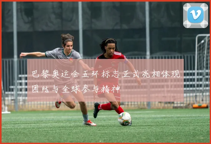 巴黎奥运会五环标志正式亮相体现团结与全球参与精神