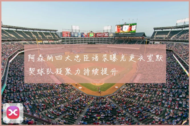 阿森纳四大忠臣语录曝光更衣室默契球队凝聚力持续提升