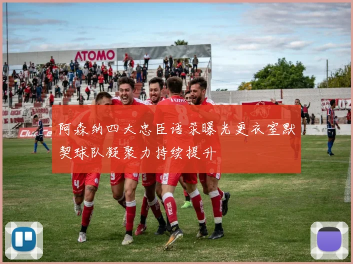 阿森纳四大忠臣语录曝光更衣室默契球队凝聚力持续提升