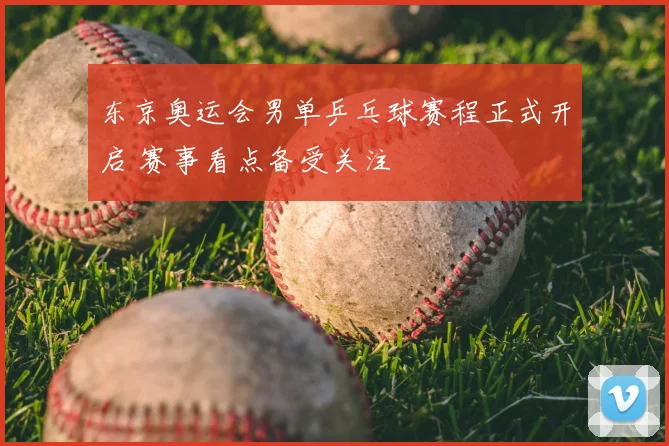 东京奥运会男单乒乓球赛程正式开启 赛事看点备受关注