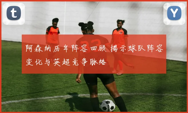 阿森纳历年阵容回顾 揭示球队阵容变化与英超竞争脉络