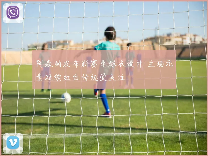 阿森纳发布新赛季球衣设计 主场元素延续红白传统受关注