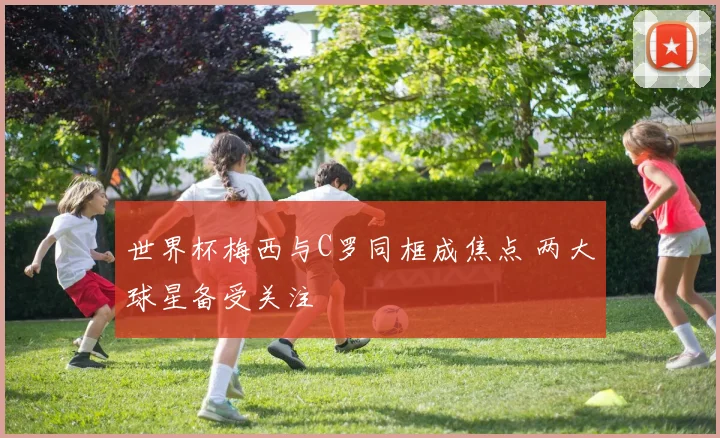 世界杯梅西与C罗同框成焦点 两大球星备受关注