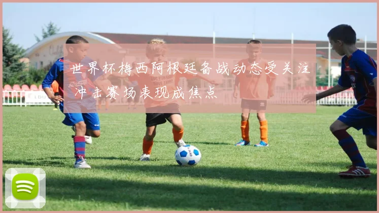 世界杯梅西阿根廷备战动态受关注 冲击赛场表现成焦点